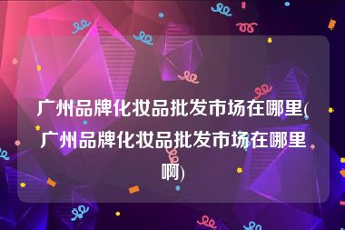 广州品牌化妆品批发市场指南 主要分布与采购攻略